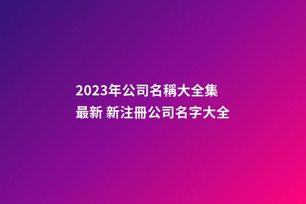 2023年公司名稱大全集最新 新注冊公司名字大全-第1張-公司起名-玄機派